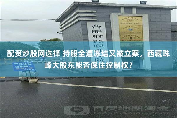 配资炒股网选择 持股全遭冻结又被立案，西藏珠峰大股东能否保住控制权？