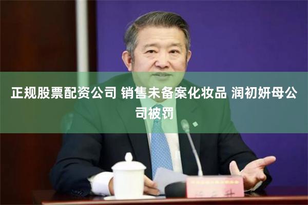 正规股票配资公司 销售未备案化妆品 润初妍母公司被罚