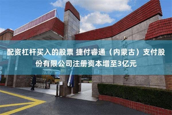 配资杠杆买入的股票 捷付睿通（内蒙古）支付股份有限公司注册资本增至3亿元