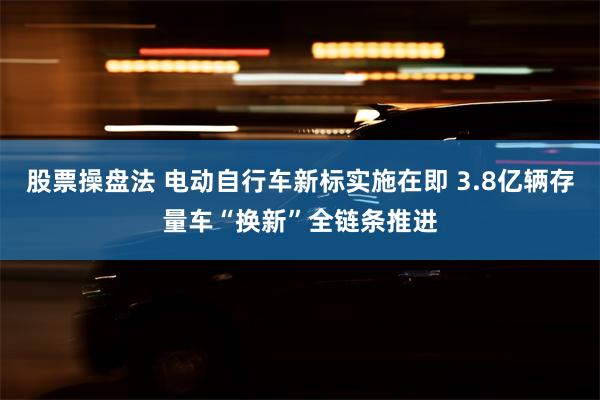 股票操盘法 电动自行车新标实施在即 3.8亿辆存量车“换新”全链条推进