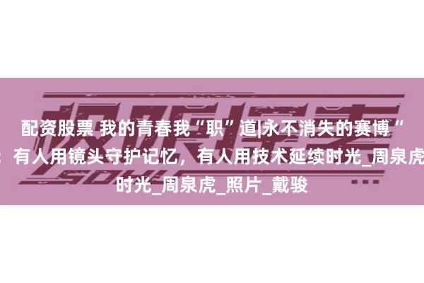 配资股票 我的青春我“职”道|永不消失的赛博“老照相馆”：有人用镜头守护记忆，有人用技术延续时光_周泉虎_照片_戴骏