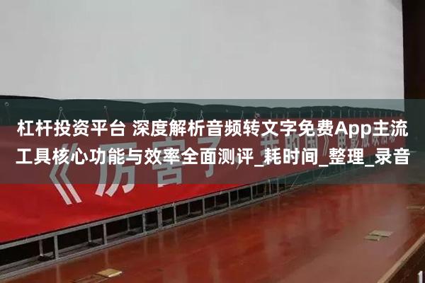 杠杆投资平台 深度解析音频转文字免费App主流工具核心功能与效率全面测评_耗时间_整理_录音