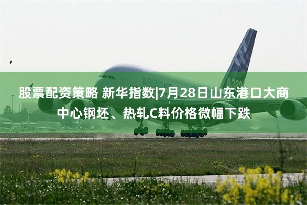 股票配资策略 新华指数|7月28日山东港口大商中心钢坯、热轧C料价格微幅下跌
