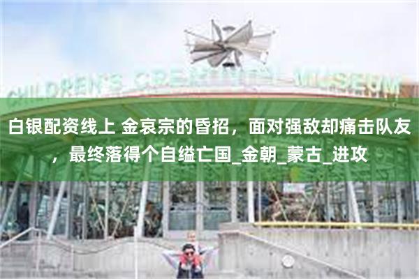 白银配资线上 金哀宗的昏招，面对强敌却痛击队友，最终落得个自缢亡国_金朝_蒙古_进攻