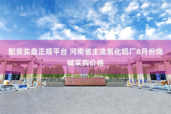 配资实盘正规平台 河南省主流氧化铝厂8月份烧碱采购价格