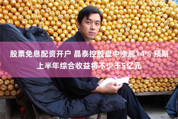 股票免息配资开户 晶泰控股盘中涨超14% 预期上半年综合收益将不少于5亿元