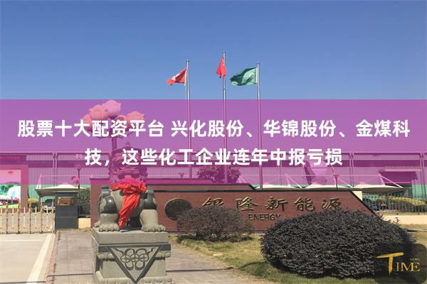 股票十大配资平台 兴化股份、华锦股份、金煤科技，这些化工企业连年中报亏损