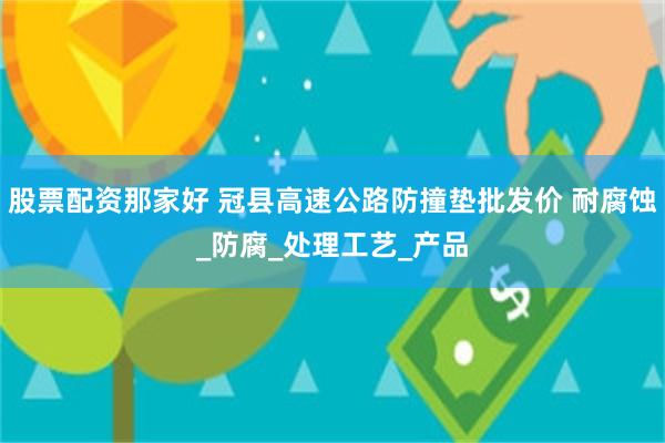 股票配资那家好 冠县高速公路防撞垫批发价 耐腐蚀_防腐_处理工艺_产品