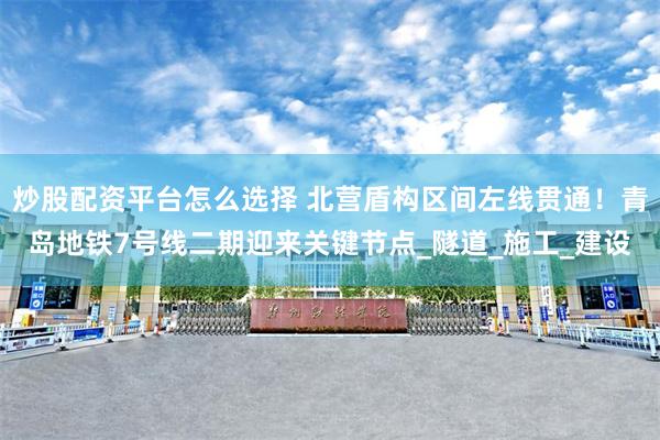 炒股配资平台怎么选择 北营盾构区间左线贯通！青岛地铁7号线二期迎来关键节点_隧道_施工_建设