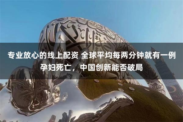 专业放心的线上配资 全球平均每两分钟就有一例孕妇死亡，中国创新能否破局