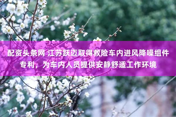 配资头条网 江苏跃迈取得救险车内进风降噪组件专利，为车内人员提供安静舒适工作环境
