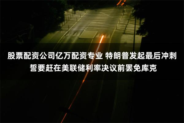 股票配资公司亿万配资专业 特朗普发起最后冲刺 誓要赶在美联储利率决议前罢免库克