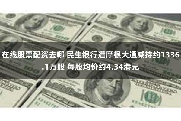 在线股票配资去哪 民生银行遭摩根大通减持约1336.1万股 每股均价约4.34港元