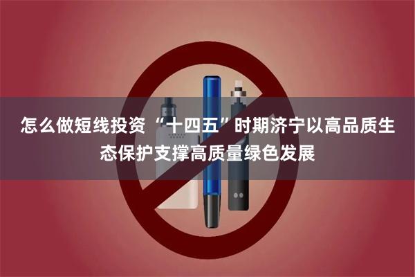 怎么做短线投资 “十四五”时期济宁以高品质生态保护支撑高质量绿色发展