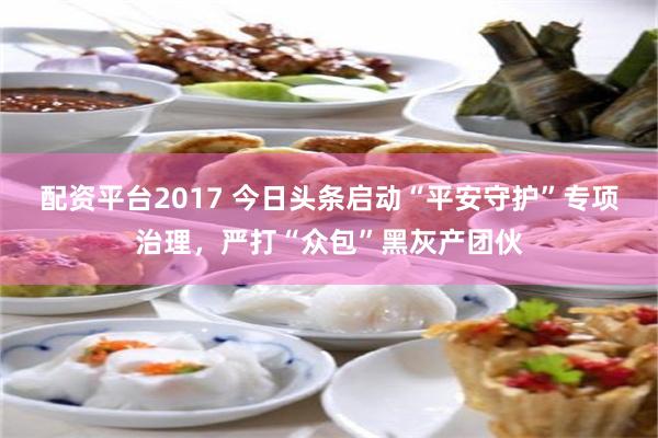 配资平台2017 今日头条启动“平安守护”专项治理，严打“众包”黑灰产团伙