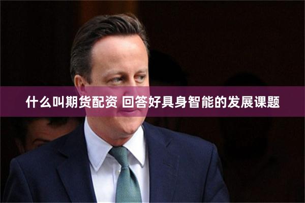 什么叫期货配资 回答好具身智能的发展课题