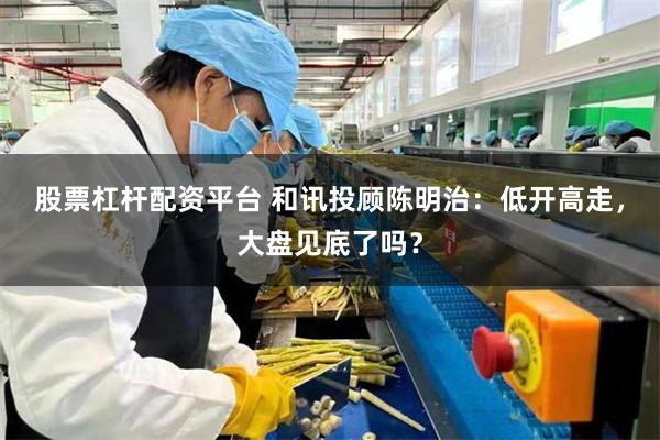 股票杠杆配资平台 和讯投顾陈明治：低开高走，大盘见底了吗？